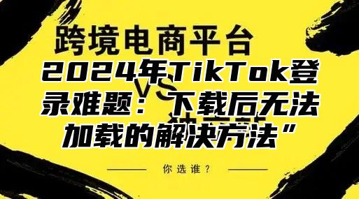 2025年TikTok登录难题：下载后无法加载的解决方法”