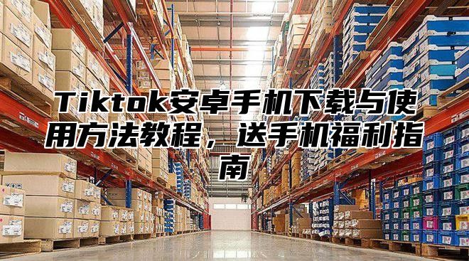 Tiktok安卓手机下载与使用方法教程，送手机福利指南