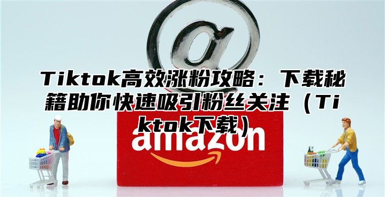Tiktok高效涨粉攻略：下载秘籍助你快速吸引粉丝关注Tiktok下载