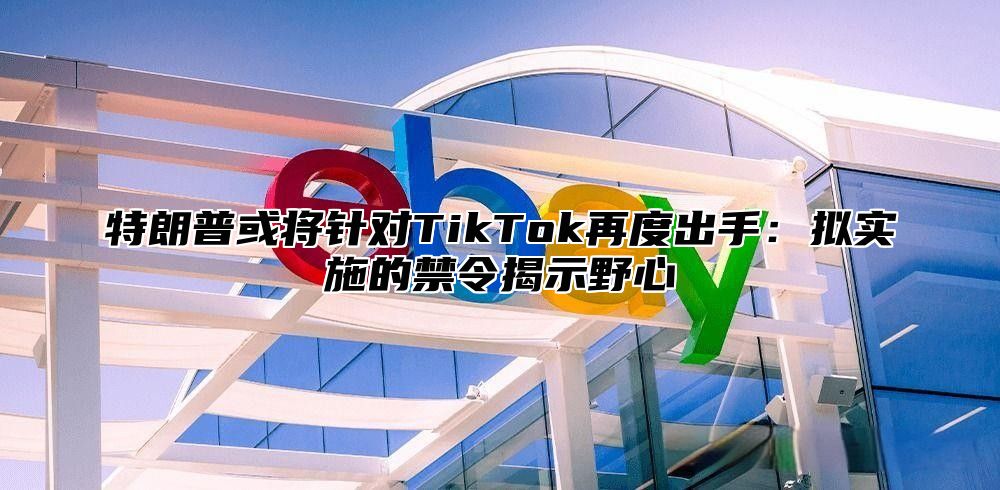 特朗普或将针对TikTok再度出手：拟实施的禁令揭示野心