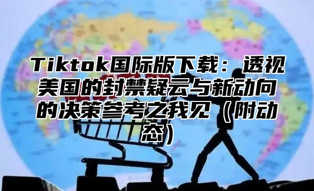 Tiktok国际版下载：透视美国的封禁疑云与新动向的决策参考之我见附动态