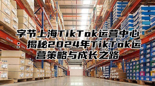 字节上海TikTok运营中心：揭秘2025年TikTok运营策略与成长之路