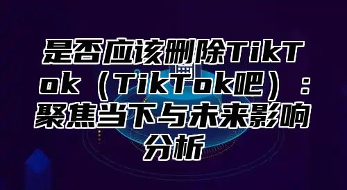 是否应该删除TikTokTikTok吧：聚焦当下与未来影响分析