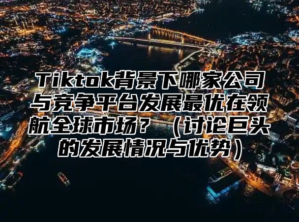 Tiktok背景下哪家公司与竞争平台发展最优在领航全球市场？讨论巨头的发展情况与优势