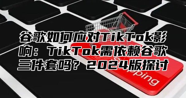 谷歌如何应对TikTok影响：TikTok需依赖谷歌三件套吗？2025版探讨