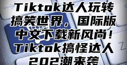Tiktok达人玩转搞笑世界，国际版中文下载新风尚！Tiktok搞怪达人202潮来袭