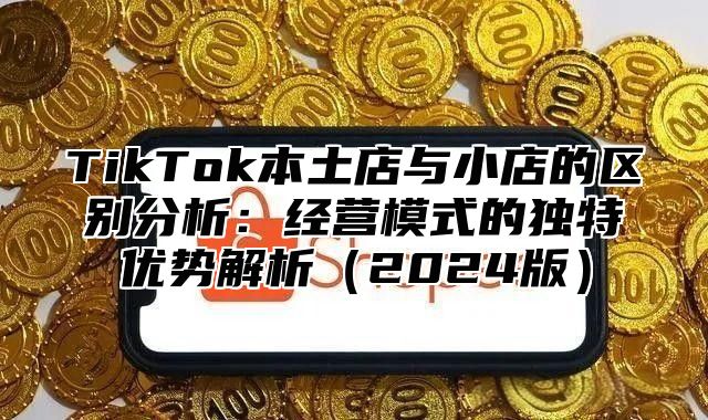 TikTok本土店与小店的区别分析：经营模式的独特优势解析2025版