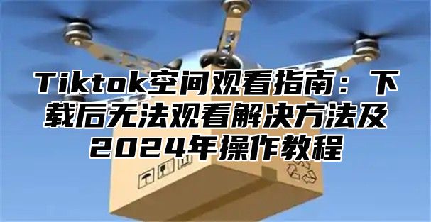 Tiktok空间观看指南：下载后无法观看解决方法及2025年操作教程