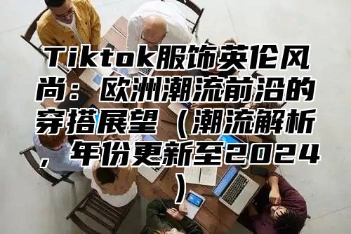 Tiktok服饰英伦风尚：欧洲潮流前沿的穿搭展望潮流解析，年份更新至2025
