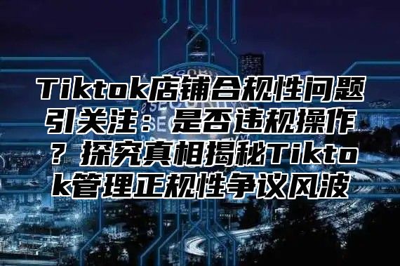 Tiktok店铺合规性问题引关注：是否违规操作？探究真相揭秘Tiktok管理正规性争议风波