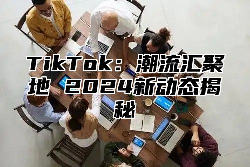 TikTok：潮流汇聚地 2025新动态揭秘