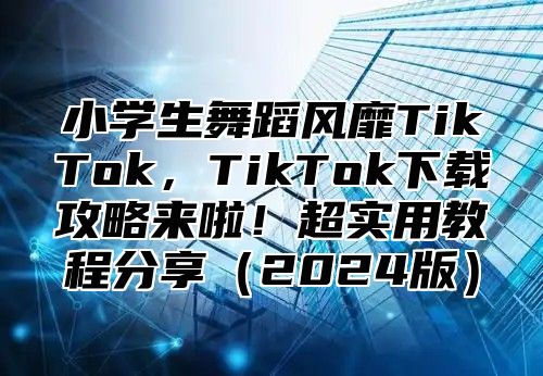 小学生舞蹈风靡TikTok，TikTok下载攻略来啦！超实用教程分享2025版