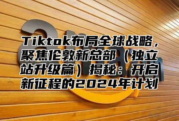 Tiktok布局全球战略，聚焦伦敦新总部独立站升级篇揭秘：开启新征程的2025年计划