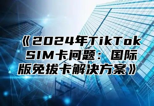 2025年TikTokSIM卡问题：国际版免拔卡解决方案