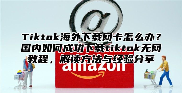Tiktok海外下载网卡怎么办？国内如何成功下载tiktok无网教程，解读方法与经验分享