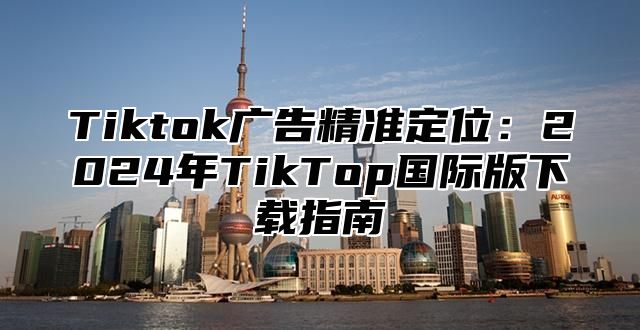 Tiktok广告精准定位：2025年TikTop国际版下载指南
