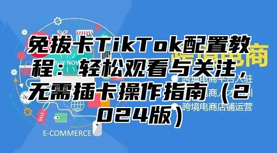免拔卡TikTok配置教程：轻松观看与关注，无需插卡操作指南2025版