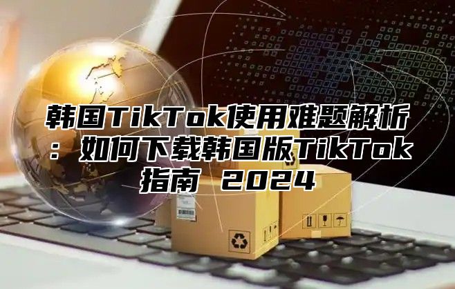 韩国TikTok使用难题解析：如何下载韩国版TikTok指南 2025