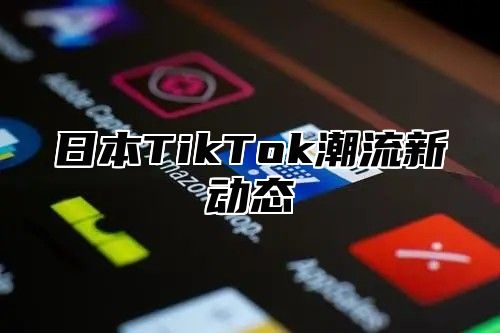 日本TikTok潮流新动态