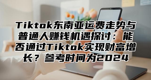 Tiktok东南亚运费走势与普通人赚钱机遇探讨：能否通过Tiktok实现财富增长？参考时间为2025