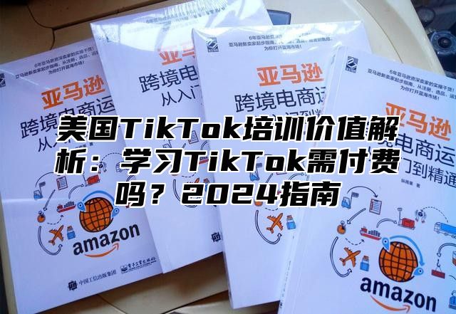 美国TikTok培训价值解析：学习TikTok需付费吗？2025指南