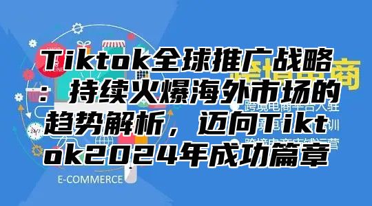 Tiktok全球推广战略：持续火爆海外市场的趋势解析，迈向Tiktok2025年成功篇章
