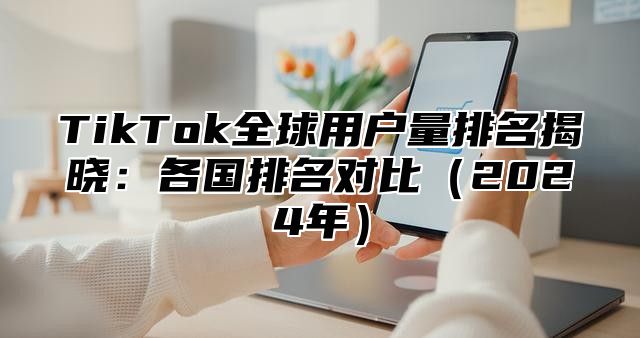 TikTok全球用户量排名揭晓：各国排名对比2025年