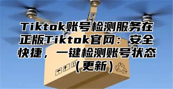 Tiktok账号检测服务在正版Tiktok官网：安全快捷，一键检测账号状态更新