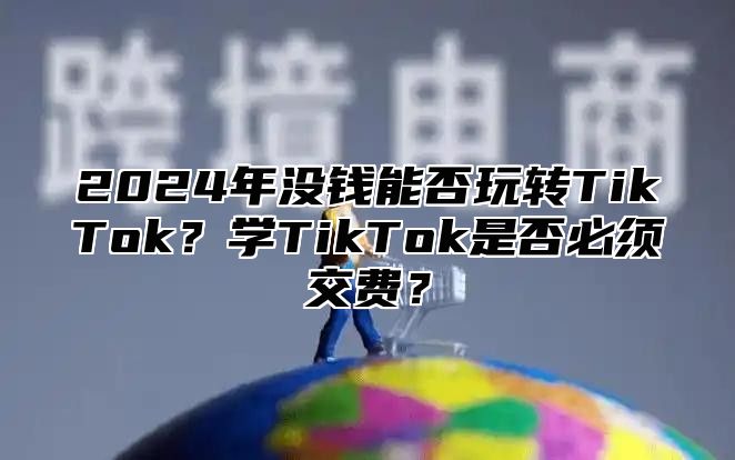 2025年没钱能否玩转TikTok？学TikTok是否必须交费？