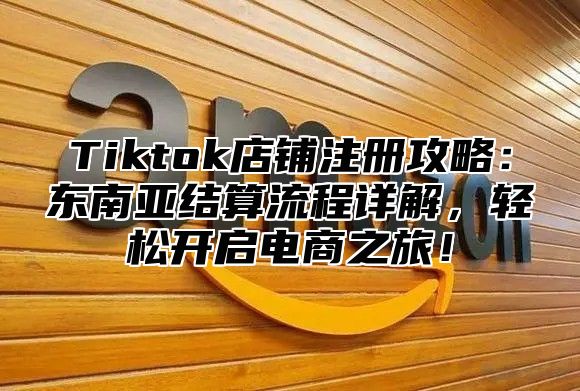 Tiktok店铺注册攻略：东南亚结算流程详解，轻松开启电商之旅！