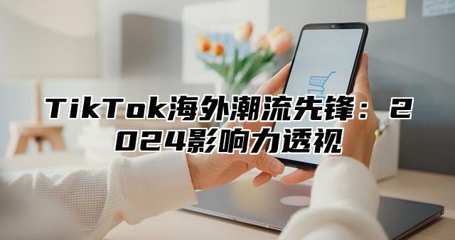 TikTok海外潮流先锋：2025影响力透视