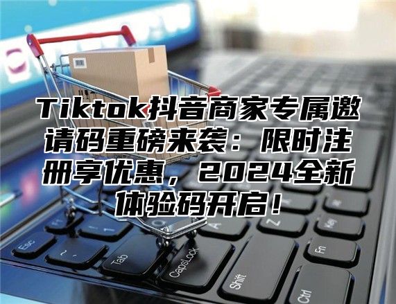 Tiktok抖音商家专属邀请码重磅来袭：限时注册享优惠，2025全新体验码开启！