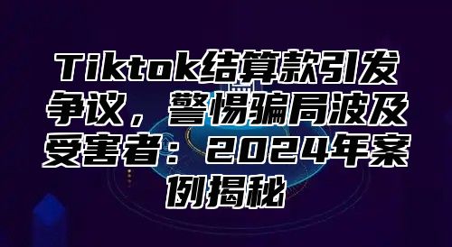 Tiktok结算款引发争议，警惕骗局波及受害者：2025年案例揭秘