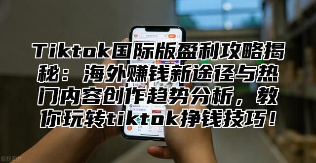 Tiktok国际版盈利攻略揭秘：海外赚钱新途径与热门内容创作趋势分析，教你玩转tiktok挣钱技巧！