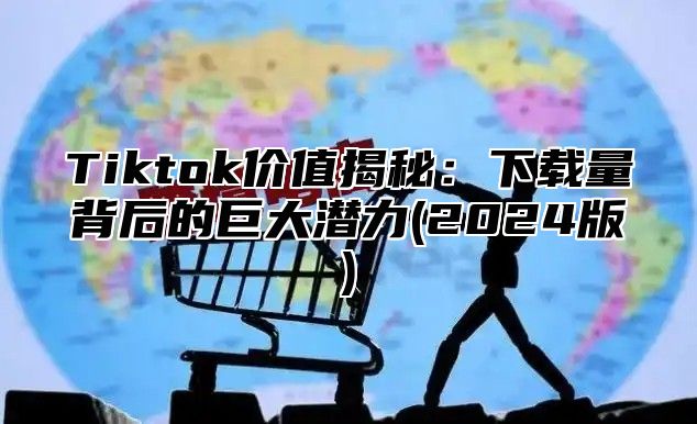 Tiktok价值揭秘：下载量背后的巨大潜力(2025版)
