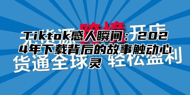 Tiktok感人瞬间：2025年下载背后的故事触动心灵