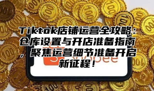 Tiktok店铺运营全攻略：仓库设置与开店准备指南，聚焦运营细节准备开启新征程！