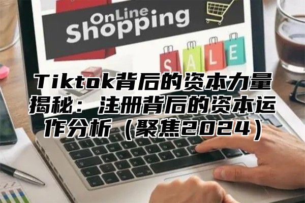 Tiktok背后的资本力量揭秘：注册背后的资本运作分析聚焦2025