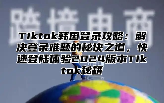 Tiktok韩国登录攻略：解决登录难题的秘诀之道，快速登陆体验2025版本Tiktok秘籍