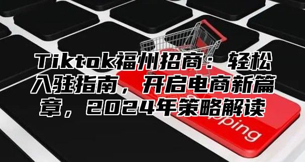 Tiktok福州招商：轻松入驻指南，开启电商新篇章，2025年策略解读
