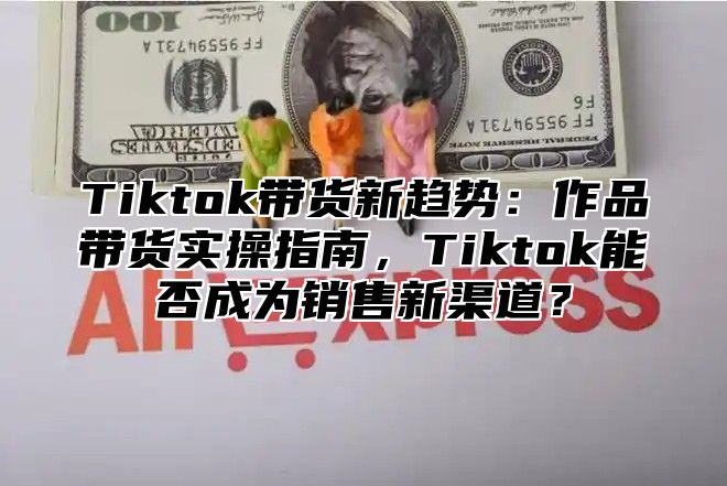 Tiktok带货新趋势：作品带货实操指南，Tiktok能否成为销售新渠道？
