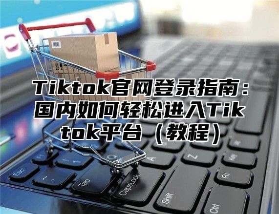 Tiktok官网登录指南：国内如何轻松进入Tiktok平台教程