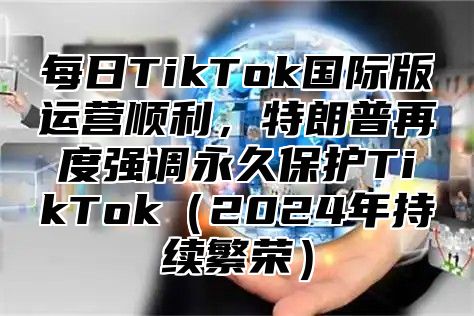 每日TikTok国际版运营顺利，特朗普再度强调永久保护TikTok2025年持续繁荣