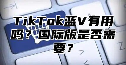 TikTok蓝V有用吗？国际版是否需要？