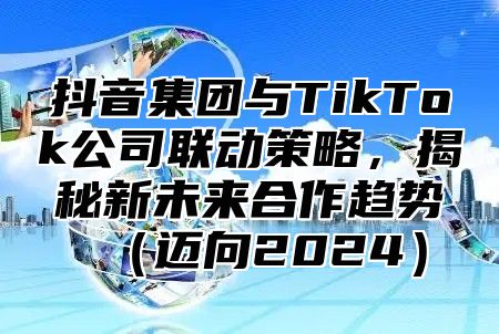 抖音集团与TikTok公司联动策略，揭秘新未来合作趋势迈向2025