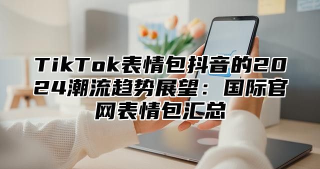 TikTok表情包抖音的2025潮流趋势展望：国际官网表情包汇总