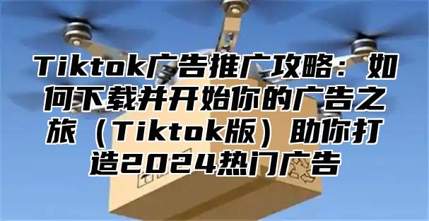 Tiktok广告推广攻略：如何下载并开始你的广告之旅Tiktok版助你打造2025热门广告