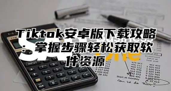 Tiktok安卓版下载攻略：掌握步骤轻松获取软件资源