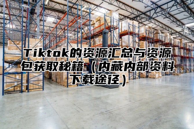 Tiktok的资源汇总与资源包获取秘籍内藏内部资料下载途径