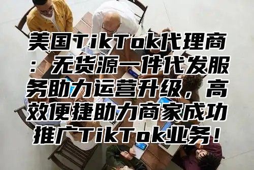 美国TikTok代理商：无货源一件代发服务助力运营升级，高效便捷助力商家成功推广TikTok业务！